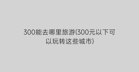 300能去哪里旅游(300元以下可以玩转这些城市)