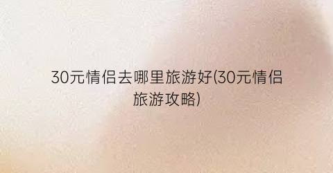30元情侣去哪里旅游好(30元情侣旅游攻略)