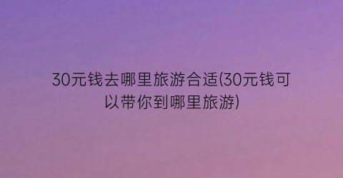 30元钱去哪里旅游合适(30元钱可以带你到哪里旅游)