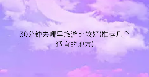 30分钟去哪里旅游比较好(推荐几个适宜的地方)