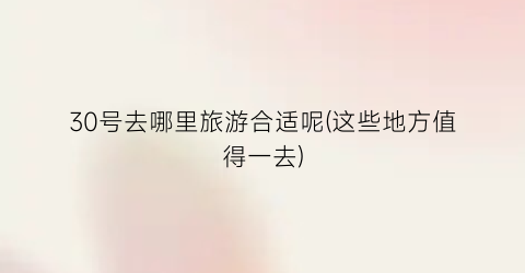 30号去哪里旅游合适呢(这些地方值得一去)