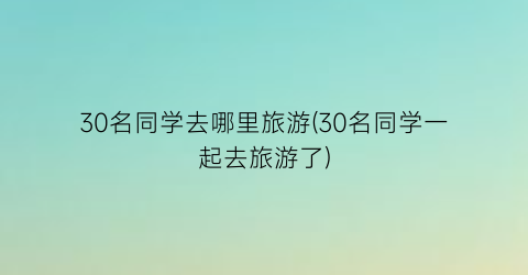 30名同学去哪里旅游(30名同学一起去旅游了)