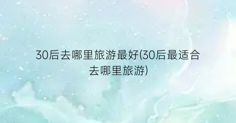 30后去哪里旅游最好(30后最适合去哪里旅游)