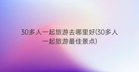 30多人一起旅游去哪里好(30多人一起旅游最佳景点)