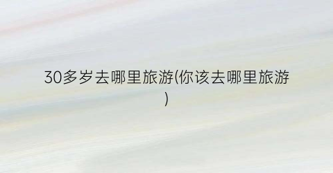 30多岁去哪里旅游(你该去哪里旅游)