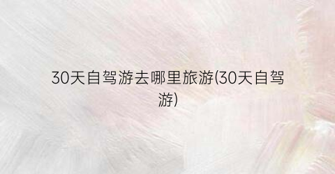30天自驾游去哪里旅游(30天自驾游)