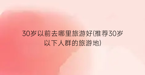 30岁以前去哪里旅游好(推荐30岁以下人群的旅游地)