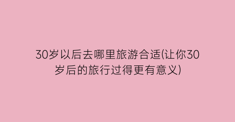 30岁以后去哪里旅游合适(让你30岁后的旅行过得更有意义)