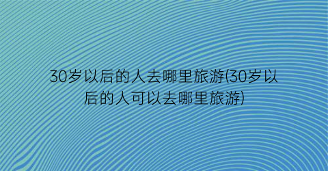30岁以后的人去哪里旅游(30岁以后的人可以去哪里旅游)