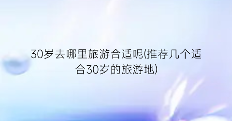 30岁去哪里旅游合适呢(推荐几个适合30岁的旅游地)