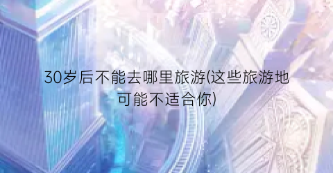 30岁后不能去哪里旅游(这些旅游地可能不适合你)
