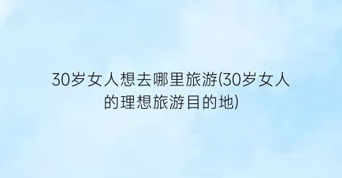30岁女人想去哪里旅游(30岁女人的理想旅游目的地)