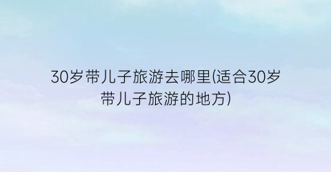 30岁带儿子旅游去哪里(适合30岁带儿子旅游的地方)