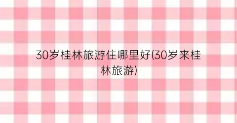 30岁桂林旅游住哪里好(30岁来桂林旅游)