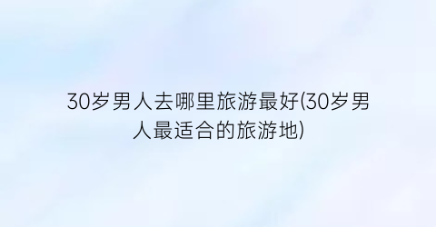 30岁男人去哪里旅游最好(30岁男人最适合的旅游地)