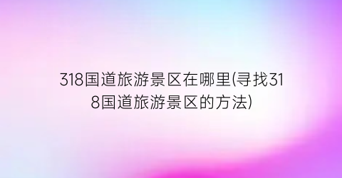 318国道旅游景区在哪里(寻找318国道旅游景区的方法)
