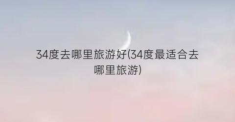 34度去哪里旅游好(34度最适合去哪里旅游)