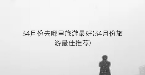34月份去哪里旅游最好(34月份旅游最佳推荐)