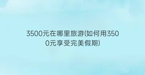 3500元在哪里旅游(如何用3500元享受完美假期)
