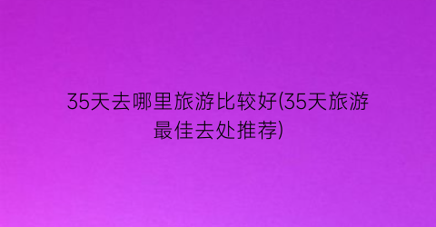 35天去哪里旅游比较好(35天旅游最佳去处推荐)