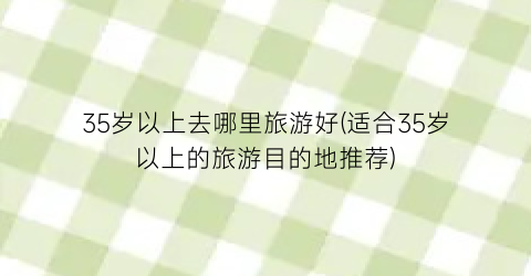 35岁以上去哪里旅游好(适合35岁以上的旅游目的地推荐)