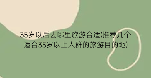 35岁以后去哪里旅游合适(推荐几个适合35岁以上人群的旅游目的地)
