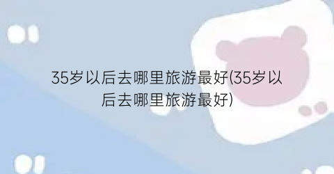35岁以后去哪里旅游最好(35岁以后去哪里旅游最好)