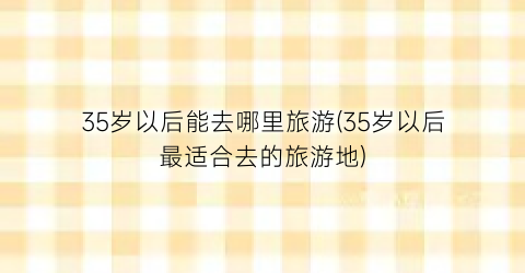 35岁以后能去哪里旅游(35岁以后最适合去的旅游地)