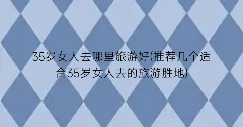 35岁女人去哪里旅游好(推荐几个适合35岁女人去的旅游胜地)