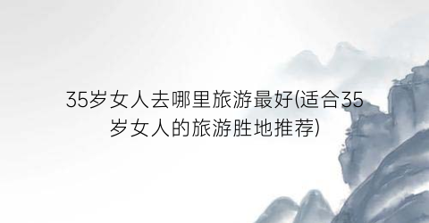 35岁女人去哪里旅游最好(适合35岁女人的旅游胜地推荐)