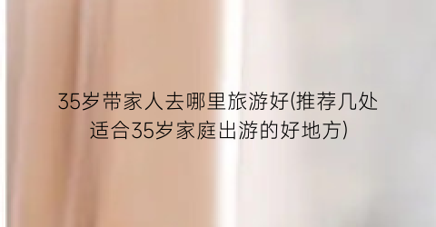 35岁带家人去哪里旅游好(推荐几处适合35岁家庭出游的好地方)