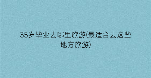 35岁毕业去哪里旅游(最适合去这些地方旅游)