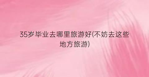 35岁毕业去哪里旅游好(不妨去这些地方旅游)