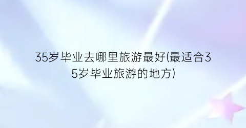 35岁毕业去哪里旅游最好(最适合35岁毕业旅游的地方)