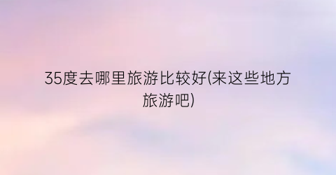 35度去哪里旅游比较好(来这些地方旅游吧)