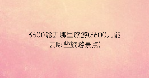 3600能去哪里旅游(3600元能去哪些旅游景点)