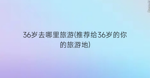 36岁去哪里旅游(推荐给36岁的你的旅游地)