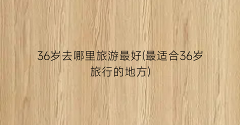 36岁去哪里旅游最好(最适合36岁旅行的地方)