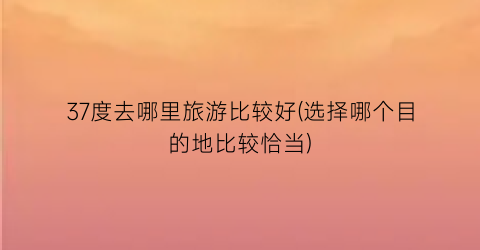 37度去哪里旅游比较好(选择哪个目的地比较恰当)