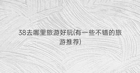 38去哪里旅游好玩(有一些不错的旅游推荐)