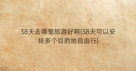 38天去哪里旅游好啊(38天可以安排多个目的地自由行)