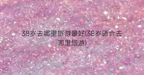 38岁去哪里旅游最好(38岁适合去哪里旅游)