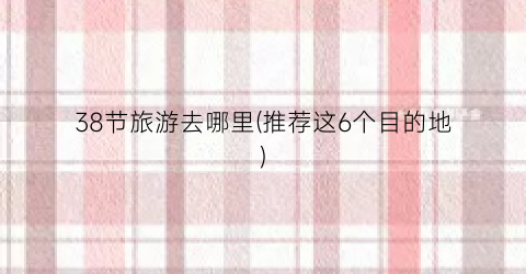 38节旅游去哪里(推荐这6个目的地)