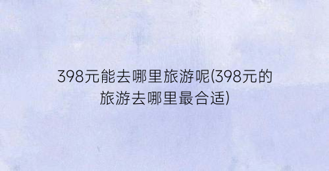 398元能去哪里旅游呢(398元的旅游去哪里最合适)