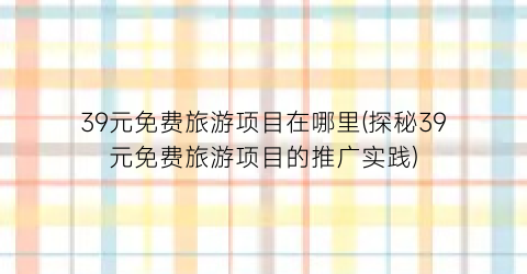 39元免费旅游项目在哪里(探秘39元免费旅游项目的推广实践)
