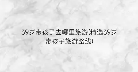 39岁带孩子去哪里旅游(精选39岁带孩子旅游路线)