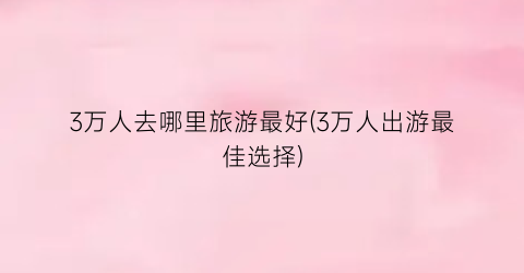 3万人去哪里旅游最好(3万人出游最佳选择)