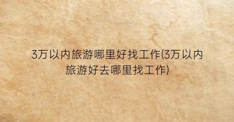 3万以内旅游哪里好找工作(3万以内旅游好去哪里找工作)