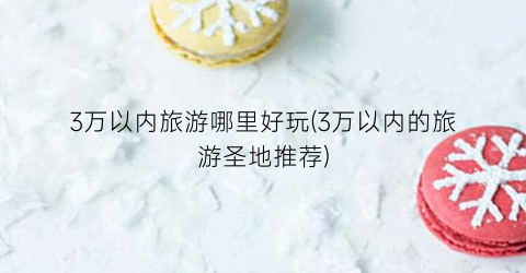 3万以内旅游哪里好玩(3万以内的旅游圣地推荐)