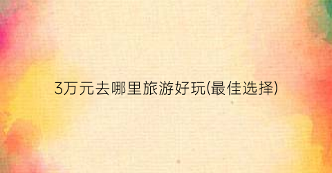 3万元去哪里旅游好玩(最佳选择)